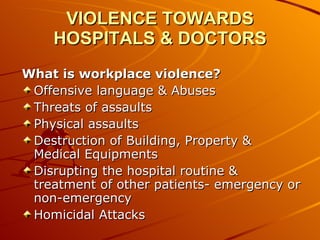 VIOLENCE TOWARDS HOSPITALS & DOCTORS What is workplace violence? Offensive language & Abuses Threats of assaults  Physical assaults  Destruction of Building, Property & Medical Equipments  Disrupting the hospital routine & treatment of other patients- emergency or non-emergency Homicidal Attacks 