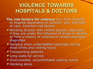 VIOLENCE TOWARDS HOSPITALS & DOCTORS The risk factors for violence  vary from hospital to hospital depending on location, size, and type of care. Common risk factors  Working directly with volatile people, especially, if they are under the influence of drugs or alcohol or have a history of violence or certain psychotic diagnoses  Working when understaffed-especially during meal times and visiting hours  Transporting patients  Long waits for service  Overcrowded, uncomfortable waiting rooms  Working alone  