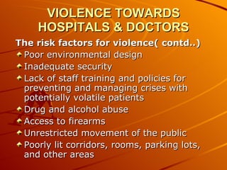 VIOLENCE TOWARDS HOSPITALS & DOCTORS The risk factors for violence( contd..) Poor environmental design  Inadequate security  Lack of staff training and policies for preventing and managing crises with potentially volatile patients  Drug and alcohol abuse  Access to firearms  Unrestricted movement of the public  Poorly lit corridors, rooms, parking lots, and other areas  