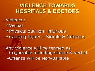 VIOLENCE TOWARDS HOSPITALS & DOCTORS Violence: Verbal Physical but non- injurious Causing Injury – Simple & Grievous Any violence will be termed as Cognizable including simple & verbal -Offense will be Non-Bailable 