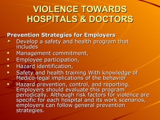 VIOLENCE TOWARDS HOSPITALS & DOCTORS Prevention Strategies for Employers Develop a safety and health program that includes  Management commitment, Employee participation, Hazard identification,  Safety and health training With knowledge of Medico-legal implications of the behavior  Hazard prevention, control, and reporting. Employers should evaluate this program periodically. Although risk factors for violence are specific for each hospital and its work scenarios, employers can follow general prevention strategies. 