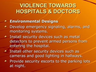 VIOLENCE TOWARDS HOSPITALS & DOCTORS Environmental Designs Develop emergency signaling, alarms, and monitoring systems.  Install security devices such as metal detectors to prevent armed persons from entering the hospital.  Install other security devices such as cameras and good lighting in hallways.  Provide security escorts to the parking lots at night.  
