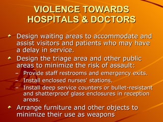 VIOLENCE TOWARDS HOSPITALS & DOCTORS Design waiting areas to accommodate and assist visitors and patients who may have a delay in service.  Design the triage area and other public areas to minimize the risk of assault:  Provide staff restrooms and emergency exits.  Install enclosed nurses' stations.  Install deep service counters or bullet-resistant and shatterproof glass enclosures in reception areas.  Arrange furniture and other objects to minimize their use as weapons  