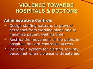 VIOLENCE TOWARDS HOSPITALS & DOCTORS Administrative Controls Design staffing patterns to prevent personnel from working alone and to minimize patient waiting time.  Restrict the movement of the public in hospitals by card-controlled access.  Develop a system for alerting security personnel when violence is threatened.  