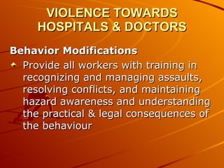 VIOLENCE TOWARDS HOSPITALS & DOCTORS Behavior Modifications Provide all workers with training in recognizing and managing assaults, resolving conflicts, and maintaining hazard awareness and understanding the practical & legal consequences of the behaviour 
