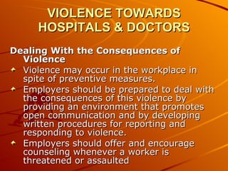 VIOLENCE TOWARDS HOSPITALS & DOCTORS Dealing With the Consequences of Violence Violence may occur in the workplace in spite of preventive measures.  Employers should be prepared to deal with the consequences of this violence by providing an environment that promotes open communication and by developing written procedures for reporting and responding to violence.  Employers should offer and encourage counseling whenever a worker is threatened or assaulted  