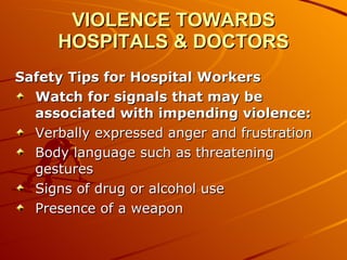 VIOLENCE TOWARDS HOSPITALS & DOCTORS Safety Tips for Hospital Workers Watch for signals that may be associated with impending violence: Verbally expressed anger and frustration  Body language such as threatening gestures  Signs of drug or alcohol use  Presence of a weapon  