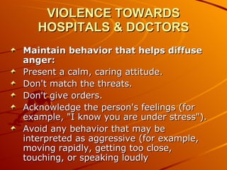 VIOLENCE TOWARDS HOSPITALS & DOCTORS Maintain behavior that helps diffuse anger: Present a calm, caring attitude.  Don't match the threats.  Don't give orders.  Acknowledge the person's feelings (for example, "I know you are under stress").  Avoid any behavior that may be interpreted as aggressive (for example, moving rapidly, getting too close, touching, or speaking loudly  