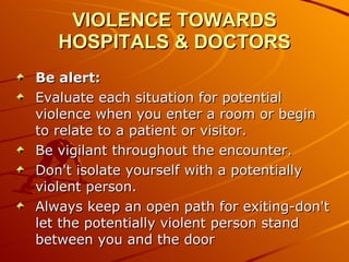 VIOLENCE TOWARDS HOSPITALS & DOCTORS Be alert: Evaluate each situation for potential violence when you enter a room or begin to relate to a patient or visitor.  Be vigilant throughout the encounter.  Don't isolate yourself with a potentially violent person.  Always keep an open path for exiting-don't let the potentially violent person stand between you and the door  