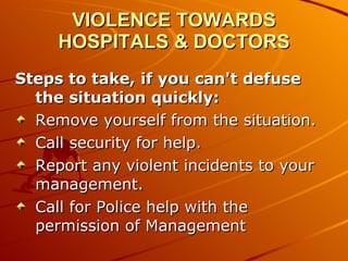 VIOLENCE TOWARDS HOSPITALS & DOCTORS Steps to take, if you can't defuse the situation quickly: Remove yourself from the situation.  Call security for help.  Report any violent incidents to your management.  Call for Police help with the permission of Management 