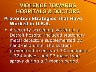 VIOLENCE TOWARDS HOSPITALS & DOCTORS Prevention Strategies That Have Worked in U.S.A.  A security screening system in a Detroit hospital included stationary metal detectors supplemented by hand-held units. The system prevented the entry of 33 handguns, 1,324 knives, and 97 mace-type sprays during a 6-month period.  
