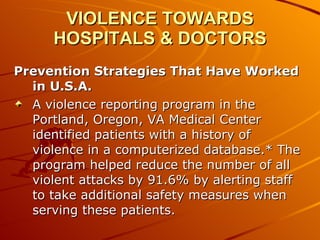 VIOLENCE TOWARDS HOSPITALS & DOCTORS Prevention Strategies That Have Worked in U.S.A. A violence reporting program in the Portland, Oregon, VA Medical Center identified patients with a history of violence in a computerized database.* The program helped reduce the number of all violent attacks by 91.6% by alerting staff to take additional safety measures when serving these patients.  