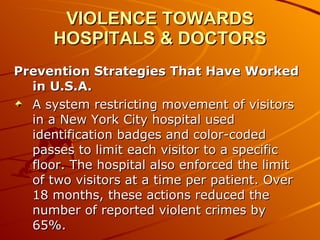 VIOLENCE TOWARDS HOSPITALS & DOCTORS Prevention Strategies That Have Worked in U.S.A. A system restricting movement of visitors in a New York City hospital used identification badges and color-coded passes to limit each visitor to a specific floor. The hospital also enforced the limit of two visitors at a time per patient. Over 18 months, these actions reduced the number of reported violent crimes by 65%. 