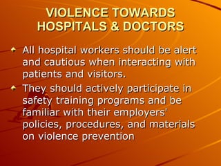 VIOLENCE TOWARDS HOSPITALS & DOCTORS All hospital workers should be alert and cautious when interacting with patients and visitors.  They should actively participate in safety training programs and be familiar with their employers' policies, procedures, and materials on violence prevention  
