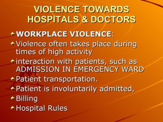 VIOLENCE TOWARDS HOSPITALS & DOCTORS WORKPLACE VIOLENCE : Violence often takes place during times of high activity  interaction with patients, such as ADMISSION IN EMERGENCY WARD Patient transportation.  Patient is involuntarily admitted,  Billing Hospital Rules 