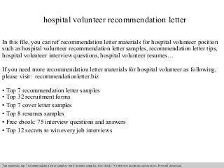 hospital volunteer recommendation letter 
In this file, you can ref recommendation letter materials for hospital volunteer position 
such as hospital volunteer recommendation letter samples, recommendation letter tips, 
hospital volunteer interview questions, hospital volunteer resumes… 
If you need more recommendation letter materials for hospital volunteer as following, 
please visit: recommendationletter.biz 
• Top 7 recommendation letter samples 
• Top 32 recruitment forms 
• Top 7 cover letter samples 
• Top 8 resumes samples 
• Free ebook: 75 interview questions and answers 
• Top 12 secrets to win every job interviews 
Interview questions and answers – free download/ pdf and ppt file 
Top materials: top 7 recommendation letter samples, top 8 resumes samples, free ebook: 75 interview questions and answers. Free pdf download 
 