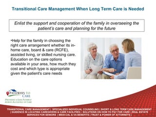 Transitional Care Management When Long Term Care is Needed
Enlist the support and cooperation of the family in overseeing the
patient’s care and planning for the future
•Help for the family in choosing the
right care arrangement whether its inhome care, board & care (RCFE),
assisted living, or skilled nursing care.
Education on the care options
available in your area, how much they
cost and which type is appropriate
given the patient's care needs

ONLINE
LANGUAGE
COURSES

TRANSITIONAL CARE MANAGEMENT | SPECIALIZED INDIVIDUAL COUNSELING | SHORT & LONG TERM CASE MANAGEMENT
| GUIDENCE IN LOCATING CAREGIVERS & CARE FACILITIES | SOLUTIONS ON HOW TO PAY FOR CARE | REAL ESTATE
SERVICES FOR SENIORS | MEDI-CAL & VA BENEFITS | TRUST & POWER OF ATTORNEYS |

 