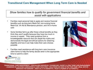 Transitional Care Management When Long Term Care is Needed
Show families how to qualify for government financial benefits and
assist with applications
•

Families need personal help to apply and receive financial
benefits such as long term Medi-Cal, non-nursing home
Medi-Cal, VA Aid & Attendance pension, and VA in-home
care

•

Some families fail to go after these critical benefits as they
think they won't qualify because they have too much in
income or assets. They need guidance from a
knowledgeable resource that can dispel the myths and
demonstrate the legal and ethical options for obtaining
eligibility and how it can help make their care choices
possible

•

Families need assistance with long term care insurance
claim forms to help the family decide when is the appropriate
time to submit a claim
ONLINE
LANGUAGE
COURSES

TRANSITIONAL CARE MANAGEMENT | SPECIALIZED INDIVIDUAL COUNSELING | SHORT & LONG TERM CASE MANAGEMENT
| GUIDENCE IN LOCATING CAREGIVERS & CARE FACILITIES | SOLUTIONS ON HOW TO PAY FOR CARE | REAL ESTATE
SERVICES FOR SENIORS | MEDI-CAL & VA BENEFITS | TRUST & POWER OF ATTORNEYS |

 