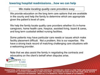 lowering hospital readmissions…how we can help
We make locating quality care providers easy
We provide education on the long term care options that are available
in the county and help the family to determine which are appropriate
given the patient’s level of care.
We help the family locate quality care providers whether it’s in-home
caregivers, home health care, hospice, assisted living, board & cares,
and long term custodial skilled nursing facilities.
Some patients may have particular care needs or issues which make
facility placement difficult. Not a problem, this is our expertise. We
have a strong track record of matching challenging care situations with
a welcoming provider.
Note that we also assist the family in negotiating the contracts and
advocating on the client’s behalf when disputes arise.
ONLINE
LANGUAGE
COURSES

TRANSITIONAL CARE MANAGEMENT | SPECIALIZED INDIVIDUAL COUNSELING | SHORT & LONG TERM CASE MANAGEMENT
| GUIDENCE IN LOCATING CAREGIVERS & CARE FACILITIES | SOLUTIONS ON HOW TO PAY FOR CARE | REAL ESTATE
SERVICES FOR SENIORS | MEDI-CAL & VA BENEFITS | TRUST & POWER OF ATTORNEYS |

 
