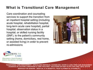 What is Transitional Care Management
Care coordination and counseling
services to support the transition from
an inpatient hospital setting (including
acute hospital, rehabilitation hospital,
long-term acute care hospital), partial
hospital, observation status in a
hospital, or skilled nursing facility
(SNF), to the patient’s community
setting (home, domiciliary, rest home,
or assisted living) in order to prevent
re-admissions.

ONLINE
LANGUAGE
COURSES

TRANSITIONAL CARE MANAGEMENT | SPECIALIZED INDIVIDUAL COUNSELING | SHORT & LONG TERM CASE MANAGEMENT
| GUIDENCE IN LOCATING CAREGIVERS & CARE FACILITIES | SOLUTIONS ON HOW TO PAY FOR CARE | REAL ESTATE
SERVICES FOR SENIORS | MEDI-CAL & VA BENEFITS | TRUST & POWER OF ATTORNEYS |

 