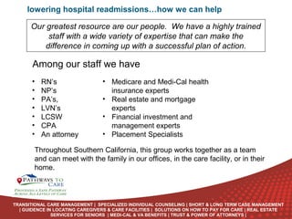 lowering hospital readmissions…how we can help
Our greatest resource are our people. We have a highly trained
staff with a wide variety of expertise that can make the
difference in coming up with a successful plan of action.

Among our staff we have
•
•
•
•
•
•
•

RN’s
NP’s
PA’s,
LVN’s
LCSW
CPA
An attorney

• Medicare and Medi-Cal health
insurance experts
• Real estate and mortgage
experts
• Financial investment and
management experts
• Placement Specialists

Throughout Southern California, this group works together as a team
and can meet with the family in our offices, in the care facility, or in their
home.
ONLINE
LANGUAGE
COURSES

TRANSITIONAL CARE MANAGEMENT | SPECIALIZED INDIVIDUAL COUNSELING | SHORT & LONG TERM CASE MANAGEMENT
| GUIDENCE IN LOCATING CAREGIVERS & CARE FACILITIES | SOLUTIONS ON HOW TO PAY FOR CARE | REAL ESTATE
SERVICES FOR SENIORS | MEDI-CAL & VA BENEFITS | TRUST & POWER OF ATTORNEYS |

 