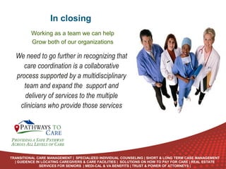 In closing
Working as a team we can help
Grow both of our organizations

We need to go further in recognizing that
care coordination is a collaborative
process supported by a multidisciplinary
team and expand the support and
delivery of services to the multiple
clinicians who provide those services

ONLINE
LANGUAGE
COURSES

TRANSITIONAL CARE MANAGEMENT | SPECIALIZED INDIVIDUAL COUNSELING | SHORT & LONG TERM CASE MANAGEMENT
| GUIDENCE IN LOCATING CAREGIVERS & CARE FACILITIES | SOLUTIONS ON HOW TO PAY FOR CARE | REAL ESTATE
SERVICES FOR SENIORS | MEDI-CAL & VA BENEFITS | TRUST & POWER OF ATTORNEYS |

 