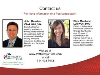 Contact us
For more information or a free consultation
John Menzies
Clark MBA,CPA
Expert advisor on
creating solutions on
how to pay for the cost
of senior care. With an
expansive knowledge
of long term care
insurance, MediCal, VA
Benefits and the aging
process.

ONLINE
LANGUAGE
COURSES

Visit us at
www.Pathwasy2Care.com
or call
714 408 4413

Elena Merchand,
LVN,WCC, DWC
Expert in finding local
senior care facilities in
Orange County with
over 25 years of
experience in the
medical industry as a
nurse, wound care and
diabetic specialist and
licensed administrator.

 