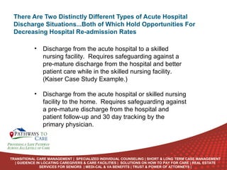 There Are Two Distinctly Different Types of Acute Hospital
Discharge Situations...Both of Which Hold Opportunities For
Decreasing Hospital Re-admission Rates
•

Discharge from the acute hospital to a skilled
nursing facility. Requires safeguarding against a
pre-mature discharge from the hospital and better
patient care while in the skilled nursing facility.
(Kaiser Case Study Example.)

•

Discharge from the acute hospital or skilled nursing
facility to the home. Requires safeguarding against
a pre-mature discharge from the hospital and
patient follow-up and 30 day tracking by the
primary physician.

ONLINE
LANGUAGE
COURSES

TRANSITIONAL CARE MANAGEMENT | SPECIALIZED INDIVIDUAL COUNSELING | SHORT & LONG TERM CASE MANAGEMENT
| GUIDENCE IN LOCATING CAREGIVERS & CARE FACILITIES | SOLUTIONS ON HOW TO PAY FOR CARE | REAL ESTATE
SERVICES FOR SENIORS | MEDI-CAL & VA BENEFITS | TRUST & POWER OF ATTORNEYS |

 