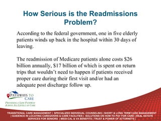 How Serious is the Readmissions
Problem?
According to the federal government, one in five elderly
patients winds up back in the hospital within 30 days of
leaving.
The readmission of Medicare patients alone costs $26
billion annually, $17 billion of which is spent on return
trips that wouldn’t need to happen if patients received
proper care during their first visit and/or had an
adequate post discharge follow up.
ONLINE
LANGUAGE
COURSES

TRANSITIONAL CARE MANAGEMENT | SPECIALIZED INDIVIDUAL COUNSELING | SHORT & LONG TERM CASE MANAGEMENT
| GUIDENCE IN LOCATING CAREGIVERS & CARE FACILITIES | SOLUTIONS ON HOW TO PAY FOR CARE | REAL ESTATE
SERVICES FOR SENIORS | MEDI-CAL & VA BENEFITS | TRUST & POWER OF ATTORNEYS |

 