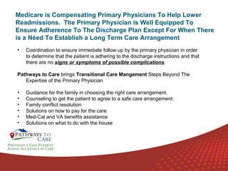 Medicare is Compensating Primary Physicians To Help Lower
Readmissions. The Primary Physician is Well Equipped To
Ensure Adherence To The Discharge Plan Except For When There
is a Néed To Establish a Long Term Care Arrangement
•

Coordination to ensure immediate follow up by the primary physician in order
to determine that the patient is adhering to the discharge instructions and that
there are no signs or symptoms of possible complications.

Pathways to Care brings Transitional Care Mangement Steps Beyond The
Expertise of the Primary Physician
•
•
•
•
•
•

Guidance for the family in choosing the right care arrangement.
Counseling to get the patient to agree to a safe care arrangement.
Family conflict resolution
Solutions on how to pay for the care
Med-Cal and VA benefits assistance
Solutions on what to do with the house
ONLINE
LANGUAGE
COURSES

 