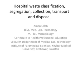 Hospital waste classification,
segregation, collection, transport
and disposal
Aman Ullah
B.Sc. Med. Lab. Technology
M. Phil. Microbiology
Certificate in Health Professional Education
Lecturer, Department of Medical Lab. Technology
Institute of Paramedical Sciences, Khyber Medical
University, Peshawar, Pakistan
 