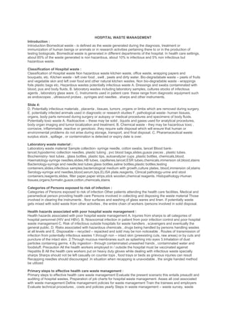 HOSPITAL WASTE MANAGEMENT
Introduction :
Introduction Biomedical waste - is defined as the waste generated during the diagnosis, treatment or
immunization of human beings or animals or in research activities pertaining there to or in the production of
testing biologicals. Biomedical waste is generated in different departments of the hospital. In health care settings,
about 85% of the waste generated is non hazardous, about 10% is infectious and 5% non infectious but
hazardous waste.

Classification of Hospital waste :
Classification of Hospital waste Non hazardous waste kitchen waste, office waste, wrapping papers and
bouquets, etc. Kitchen waste - left over food , swill , peels and dirty water. Bio-degradabale waste – peels of fruits
and vegetable skin and left over food and other natural kitchen wastes. Non bio-degradable waste - wrappings
foils plastic bags etc. Hazardous wastes potentially infectious waste A. Dressings and swabs contaminated with
blood, pus and body fluids, B. laboratory wastes including laboratory samples, cultures stocks of infectious
agents , laboratory glass ware. C. Instruments used in patient care: these range from diagnostic equipment such
as endoscopes , ultrasound probes , syringes and needles , sharps and other instruments.

Slide 4:
D. Potentially infectious materials , placenta , tissues, tumors ,organs or limbs which are removed during surgery.
E. potentially infected animals used in diagnostic or research studies F. pathological waste- human tissues,
organs, body parts removed during surgery or autopsy or medical procedures and specimens of body fluids.
Potentially toxic waste A. Radioactive – these may be solid , liquids and gases used for analytical procedures,
body organ imaging and tumor localization and treatment. B. Chemical waste - they may be hazardous toxic ,
corrosive, inflammable ,reactive or genotoxic .they require safe disposal which will ensure that human or
environmental problems do not arise during storage, transport, and final disposal. C. Pharamaceutical waste:
surplus stock , spillage , or contamination is detected or expiry date is over.

Laboratory waste material :
Laboratory waste material Sample collection- syringe needle, cotton swabs, lancet Blood bank-
lancet,hypodermic collection needles, plastic tubing , pvc blood bags,slides,guaze pieces , plastic tubes.
Biochemistry- test tubes , glass bottles, plastic tips, autoanalyzer cups ,plastic bottles, chemicals,blood.
Haematology-syringe needles,slides,HB tubes, capillaries,lancet,ESR tubes,chemicals,immersion oil,blood,stains
Bacteriology-syringe and needle,test tubes,glass bottles,saline bottles,plastic bottles,testing
containers,slides,infectious samples,bacteriological medium with growth,culture plates, blood,immersion oil,stains
Serology-syringe and needles,blood,serum,tips,ELISA plate,reagents, Clinical pathology-urine and stool
containers,reagents,slides, filter paper,paper strips,stick wooden,chemical reagents. Histopathology-Human
tissues,organs,formalin,guaze,cotton,chemicals,stains

Categories of Persons exposed to risk of infection :
Categories of Persons exposed to risk of infection Other patients attending the health care facilities. Medical and
paramedical person providing health care Persons involved in collecting and disposing the waste material Those
involved in clearing the instruments , floor surfaces and washing of glass wares and linen. If potentially waste
gets mixed with solid waste from other activities , the entire chain of workers /persons involved in solid disposal.

Health hazards associated with poor hospital waste management :
Health hazards associated with poor hospital waste management A. Injuries from sharps to all categories of
hospital personnel (HIV and HBV). B. Nosocomial infection in patient from poor infection control and poor hospital
waste management C. Risk of infectious outside hospitals for waste handlers , scavengers and eventually the
general public. D. Risks associated with hazardous chemicals , drugs being handled by persons handling wastes
at all levels and E. Disposable – recycled – repacked and sold may be non noticeable . Routes of transmission of
infection from potentially infectious wastes 1.through non – intact skin (preexisting cuts, raw areas) or by cuts and
puncture of the intact skin. 2.Through mucous membranes such as splashing into eyes 3.Inhalation of dust
particles containing germs. 4.By ingestion - through contaminated unwashed hands , contaminated water and
foodstuff. Precaution All the health workers employed in / outside the hospital must be vaccinated against
Hepatitis B All the health care workers put on heavy duty gloves while dealing with infectious waste specially
sharps Sharps should not be left casually on counter tops , food trays or beds as grievous injuries can result
Recapping needles should discouraged .In situation when recapping is unavoidable , the single handed method
be utilized

Primary steps to effective health care waste management :
Primary steps to effective health care waste management Evaluate the present scenario this entails preaudit and
auditing of hospital wastes. Preparation of job charts for hospital waste management. Asses all cost associated
with waste management Define management policies for waste management Train the trainees and employers
Evaluate technical procedures , costs and policies yearly Steps in waste management – waste survey, waste
 