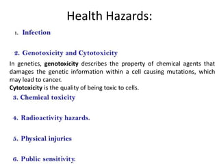 Health Hazards:
In genetics, genotoxicity describes the property of chemical agents that
damages the genetic information within a cell causing mutations, which
may lead to cancer.
Cytotoxicity is the quality of being toxic to cells.
 