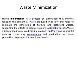 Waste Minimization
Waste minimization is a process of elimination that involves
reducing the amount of waste produced in society and helps to
eliminate the generation of harmful and persistent wastes,
supporting the efforts to promote a more sustainable society.Waste
minimisation involves redesigning products and/or changing societal
patterns, concerning consumption and production, of waste
generation, to prevent the creation of waste.
 