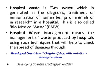 • Hospital waste is “Any waste which is
generated in the diagnosis, treatment or
immunization of human beings or animals or
in research” in a hospital. This is also called
‘Bio-Medical Waste’ (BMW).
• Hospital Waste Management means the
management of waste produced by hospitals
using such techniques that will help to check
the spread of diseases through.
● Developing Countries: 1-2 kg/patient/day
●
 