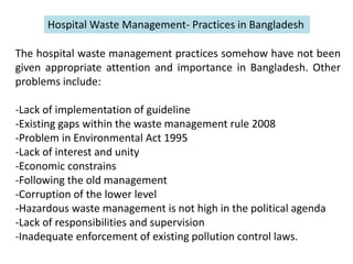 The hospital waste management practices somehow have not been
given appropriate attention and importance in Bangladesh. Other
problems include:
-Lack of implementation of guideline
-Existing gaps within the waste management rule 2008
-Problem in Environmental Act 1995
-Lack of interest and unity
-Economic constrains
-Following the old management
-Corruption of the lower level
-Hazardous waste management is not high in the political agenda
-Lack of responsibilities and supervision
-Inadequate enforcement of existing pollution control laws.
Hospital Waste Management- Practices in Bangladesh
 