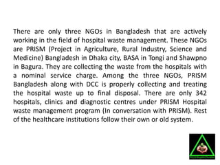 There are only three NGOs in Bangladesh that are actively
working in the field of hospital waste management. These NGOs
are PRISM (Project in Agriculture, Rural Industry, Science and
Medicine) Bangladesh in Dhaka city, BASA in Tongi and Shawpno
in Bagura. They are collecting the waste from the hospitals with
a nominal service charge. Among the three NGOs, PRISM
Bangladesh along with DCC is properly collecting and treating
the hospital waste up to final disposal. There are only 342
hospitals, clinics and diagnostic centres under PRISM Hospital
waste management program (In conversation with PRISM). Rest
of the healthcare institutions follow their own or old system.
 