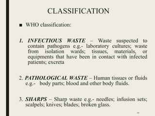 CLASSIFICATION
■ WHO classification:
1. INFECTIOUS WASTE – Waste suspected to
contain pathogens e.g.- laboratory cultures; waste
from isolation wards; tissues, materials, or
equipments that have been in contact with infected
patients; excreta
2. PATHOLOGICAL WASTE – Human tissues or fluids
e.g.- body parts; blood and other body fluids.
3. SHARPS – Sharp waste e.g.- needles; infusion sets;
scalpels; knives; blades; broken glass.
10
 