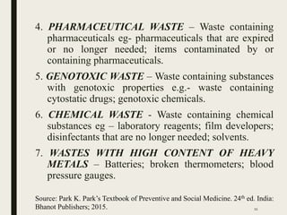 4. PHARMACEUTICAL WASTE – Waste containing
pharmaceuticals eg- pharmaceuticals that are expired
or no longer needed; items contaminated by or
containing pharmaceuticals.
5. GENOTOXIC WASTE – Waste containing substances
with genotoxic properties e.g.- waste containing
cytostatic drugs; genotoxic chemicals.
6. CHEMICAL WASTE - Waste containing chemical
substances eg – laboratory reagents; film developers;
disinfectants that are no longer needed; solvents.
7. WASTES WITH HIGH CONTENT OF HEAVY
METALS – Batteries; broken thermometers; blood
pressure gauges.
Source: Park K. Park’s Textbook of Preventive and Social Medicine. 24th ed. India:
Bhanot Publishers; 2015. 11
 
