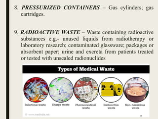 8. PRESSURIZED CONTAINERS – Gas cylinders; gas
cartridges.
9. RADIOACTIVE WASTE – Waste containing radioactive
substances e.g.- unused liquids from radiotherapy or
laboratory research; contaminated glassware; packages or
absorbent paper; urine and excreta from patients treated
or tested with unsealed radionuclides
12
 