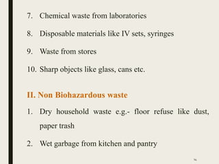 7. Chemical waste from laboratories
8. Disposable materials like IV sets, syringes
9. Waste from stores
10. Sharp objects like glass, cans etc.
II. Non Biohazardous waste
1. Dry household waste e.g.- floor refuse like dust,
paper trash
2. Wet garbage from kitchen and pantry
14
 