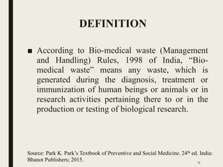 DEFINITION
■ According to Bio-medical waste (Management
and Handling) Rules, 1998 of India, “Bio-
medical waste” means any waste, which is
generated during the diagnosis, treatment or
immunization of human beings or animals or in
research activities pertaining there to or in the
production or testing of biological research.
Source: Park K. Park’s Textbook of Preventive and Social Medicine. 24th ed. India:
Bhanot Publishers; 2015. 15
 