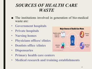 SOURCES OF HEALTH CARE
WASTE
■ The institutions involved in generation of bio-medical
waste are:
• Government hospitals
• Private hospitals
• Nursing homes
• Physicians offices/ clinics
• Dentists office /clinics
• Dispensaries
• Primary health care centers
• Medical research and training establishments
16
 