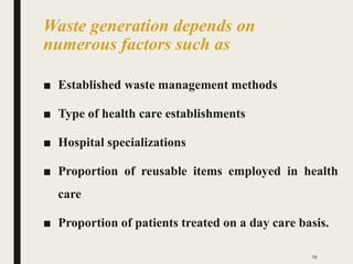 Waste generation depends on
numerous factors such as
■ Established waste management methods
■ Type of health care establishments
■ Hospital specializations
■ Proportion of reusable items employed in health
care
■ Proportion of patients treated on a day care basis.
19
 