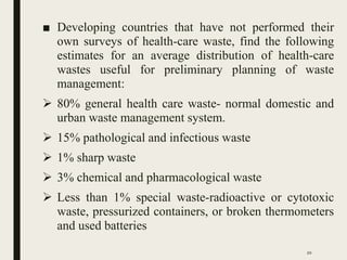 ■ Developing countries that have not performed their
own surveys of health-care waste, find the following
estimates for an average distribution of health-care
wastes useful for preliminary planning of waste
management:
 80% general health care waste- normal domestic and
urban waste management system.
 15% pathological and infectious waste
 1% sharp waste
 3% chemical and pharmacological waste
 Less than 1% special waste-radioactive or cytotoxic
waste, pressurized containers, or broken thermometers
and used batteries
20
 