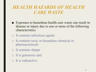 HEALTH HAZARDS OF HEALTH
CARE WASTE
■ Exposure to hazardous health care waste can result in
disease or injury due to one or more of the following
characteristics
o It contains infectious agents
o It contains toxic or hazardous chemical or
pharmaceuticals
o It contains sharps
o It is genotoxic and
o It is radioactive
23
 