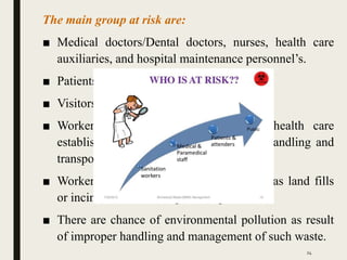 The main group at risk are:
■ Medical doctors/Dental doctors, nurses, health care
auxiliaries, and hospital maintenance personnel’s.
■ Patients in health care establishments
■ Visitors to health care establishments
■ Workers in support service allied to health care
establishments such as laundries, waste handling and
transporting
■ Workers in waste disposal facilities such as land fills
or incinerators including scavengers
■ There are chance of environmental pollution as result
of improper handling and management of such waste.
24
 