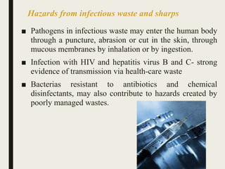Hazards from infectious waste and sharps
■ Pathogens in infectious waste may enter the human body
through a puncture, abrasion or cut in the skin, through
mucous membranes by inhalation or by ingestion.
■ Infection with HIV and hepatitis virus B and C- strong
evidence of transmission via health-care waste
■ Bacterias resistant to antibiotics and chemical
disinfectants, may also contribute to hazards created by
poorly managed wastes.
25
 