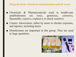 Hazards from chemical and pharmaceutical waste
■ Chemicals & Pharmaceuticals used in health-care
establishments are toxic, genotoxic, corrosive,
flammable, reactive, explosive or shock-sensitive.
■ Causes- intoxication, either by acute or chronic exposure,
and injuries, including burns.
■ Disinfectants are important in this group. They are used
in large quantities.
26
 