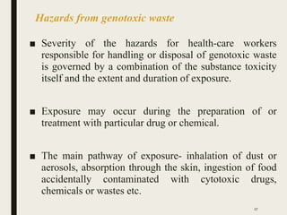Hazards from genotoxic waste
■ Severity of the hazards for health-care workers
responsible for handling or disposal of genotoxic waste
is governed by a combination of the substance toxicity
itself and the extent and duration of exposure.
■ Exposure may occur during the preparation of or
treatment with particular drug or chemical.
■ The main pathway of exposure- inhalation of dust or
aerosols, absorption through the skin, ingestion of food
accidentally contaminated with cytotoxic drugs,
chemicals or wastes etc.
27
 